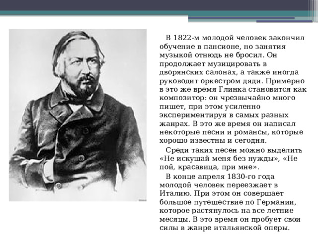  В 1822-м молодой человек закончил обучение в пансионе, но занятия музыкой отнюдь не бросил. Он продолжает музицировать в дворянских салонах, а также иногда руководит оркестром дяди. Примерно в это же время Глинка становится как композитор: он чрезвычайно много пишет, при этом усиленно экспериментируя в самых разных жанрах. В это же время он написал некоторые песни и романсы, которые хорошо известны и сегодня.  Среди таких песен можно выделить «Не искушай меня без нужды», «Не пой, красавица, при мне».  В конце апреля 1830-го года молодой человек переезжает в Италию. При этом он совершает большое путешествие по Германии, которое растянулось на все летние месяцы. В это время он пробует свои силы в жанре итальянской оперы. 