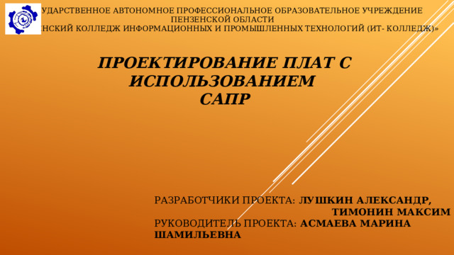 Государственное автономное профессиональное образовательное учреждение Пензенской области «Пензенский колледж информационных и промышленных технологий (ИТ- колледж)» Проектирование плат с использованием  САПР Разработчики проекта: Лушкин Александр,  Тимонин Максим Руководитель Проекта: Асмаева Марина ШАмильевна 