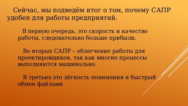  Сейчас, мы подведём итог о том, почему САПР удобен для работы предприятий.  В первую очередь, это скорость и качество работы, следовательно больше прибыли.  Во вторых САПР – облегчение работы для проектировщиков, так как многие процессы выполняются машинально.  В третьих это лёгкость понимания и быстрый обмен файлами 