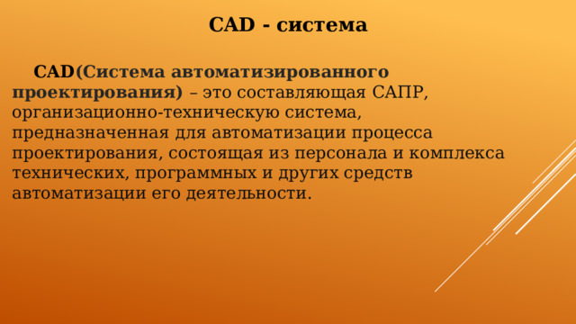 CAD -  система  CAD (Система автоматизированного проектирования)  – это составляющая САПР, организационно-техническую система, предназначенная для автоматизации процесса проектирования, состоящая из персонала и комплекса технических, программных и других средств автоматизации его деятельности. 