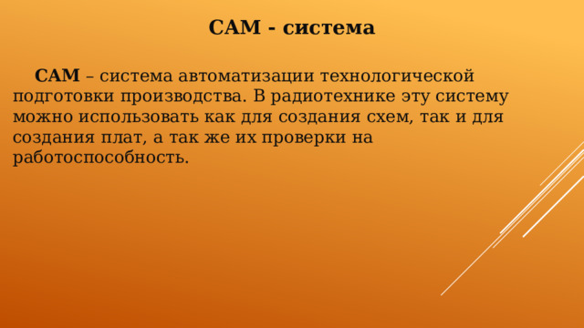 CAM - система  CAM – система автоматизации технологической подготовки производства. В радиотехнике эту систему можно использовать как для создания схем, так и для создания плат, а так же их проверки на работоспособность. 