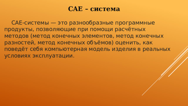 CAE – система  CAE-системы — это разнообразные программные продукты, позволяющие при помощи расчётных методов (метод конечных элементов, метод конечных разностей, метод конечных объёмов) оценить, как поведёт себя компьютерная модель изделия в реальных условиях эксплуатации. 