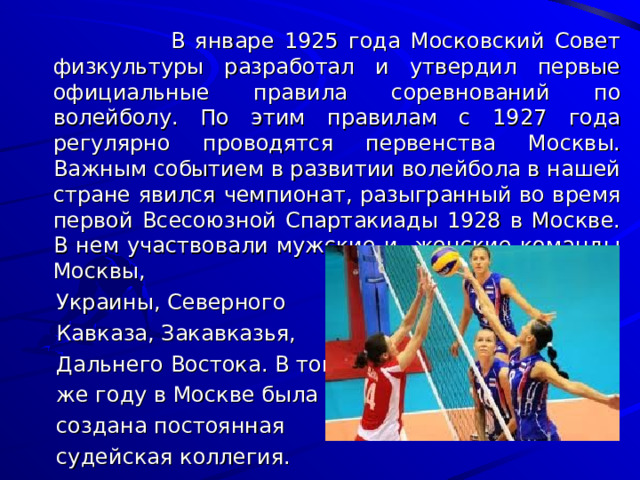    В январе 1925 года Московский Совет физкультуры разработал и утвердил первые официальные правила соревнований по волейболу. По этим правилам с 1927 года регулярно проводятся первенства Москвы. Важным событием в развитии волейбола в нашей стране явился чемпионат, разыгранный во время первой Всесоюзной Спартакиады 1928 в Москве. В нем участвовали мужские и женские команды Москвы,  Украины, Северного  Кавказа, Закавказья,  Дальнего Востока. В том  же году в Москве была  создана постоянная  судейская коллегия. 