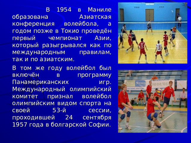   В 1954 в Маниле образована Азиатская конференция волейбола, а годом позже в Токио проведён первый чемпионат Азии, который разыгрывался как по международным правилам, так и по азиатским.   В том же году волейбол был включён в программу Панамериканских игр. Международный олимпийский комитет признал волейбол олимпийским видом спорта на своей 53-й сессии, проходившей 24 сентября 1957 года в болгарской Софии. 