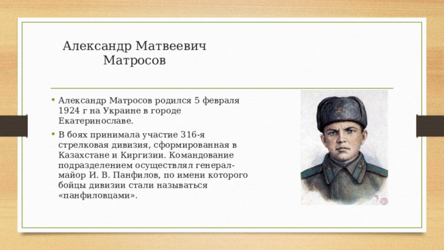 Александр Матвеевич Матросов   Александр Матросов родился 5 февраля 1924 г на Украине в городе Екатеринославе. В боях принимала участие 316-я стрелковая дивизия, сформированная в Казахстане и Киргизии. Командование подразделением осуществлял генерал-майор И. В. Панфилов, по имени которого бойцы дивизии стали называться «панфиловцами». 