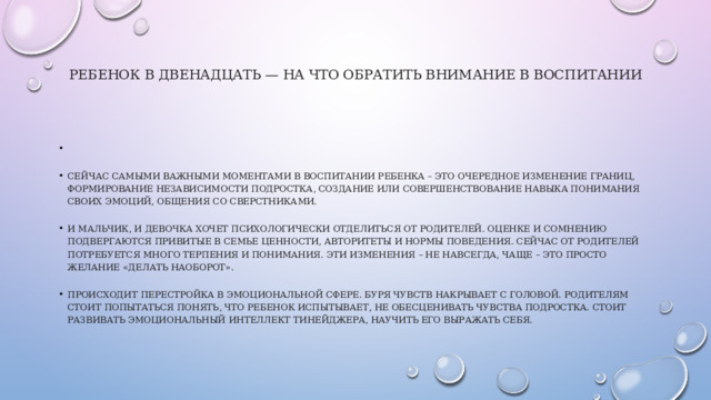 Ребенок в двенадцать — на что обратить внимание в воспитании     Сейчас самыми важными моментами в воспитании ребенка – это очередное изменение границ, формирование независимости подростка, создание или совершенствование навыка понимания своих эмоций, общения со сверстниками. И мальчик, и девочка хочет психологически отделиться от родителей. Оценке и сомнению подвергаются привитые в семье ценности, авторитеты и нормы поведения. Сейчас от родителей потребуется много терпения и понимания. Эти изменения – не навсегда, чаще – это просто желание «делать наоборот». Происходит перестройка в эмоциональной сфере. Буря чувств накрывает с головой. Родителям стоит попытаться понять, что ребенок испытывает, не обесценивать чувства подростка. Стоит развивать эмоциональный интеллект тинейджера, научить его выражать себя. 