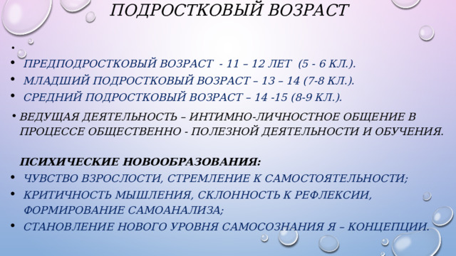 Подростковый возраст     Предподростковый возраст  - 11 – 12 лет  (5 - 6 кл.). Младший подростковый возраст – 13 – 14 (7-8 кл.). Средний подростковый возраст – 14 -15 (8-9 кл.). Ведущая деятельность – интимно-личностное общение в процессе общественно - полезной деятельности и обучения.   Психические новообразования: чувство взрослости, стремление к самостоятельности; критичность мышления, склонность к рефлексии, формирование самоанализа; становление нового уровня самосознания Я – концепции. 