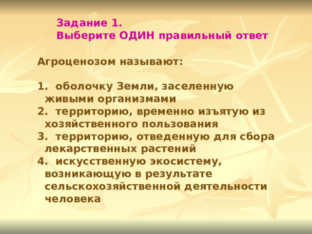 Задание 1. Выберите ОДИН правильный ответ Агроценозом называют:   оболочку Земли, заселенную живыми организмами  территорию, временно изъятую из хозяйственного пользования  территорию, отведенную для сбора лекарственных растений  искусственную экосистему, возникающую в результате сельскохозяйственной деятельности человека 