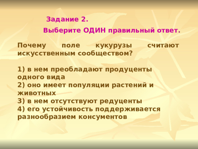 Задание 2. Выберите ОДИН правильный ответ . Почему поле кукурузы считают искусственным сообществом?  1) в нем преобладают продуценты одного вида 2) оно имеет популяции растений и животных 3) в нем отсутствуют редуценты 4) его устойчивость поддерживается разнообразием консументов 