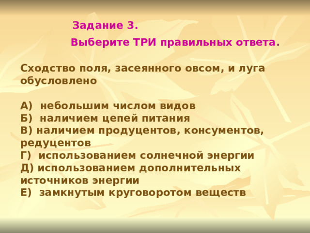 Задание 3.  Выберите ТРИ правильных ответа . Сходство поля, засеянного овсом, и луга обусловлено  А) небольшим числом видов Б) наличием цепей питания В) наличием продуцентов, консументов, редуцентов Г) использованием солнечной энергии Д) использованием дополнительных источников энергии Е) замкнутым круговоротом веществ 