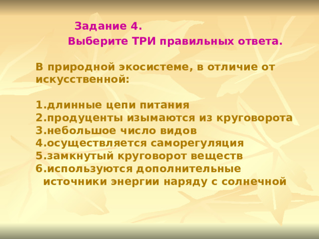 Задание 4. Выберите ТРИ правильных ответа. В природной экосистеме, в отличие от искусственной:  длинные цепи питания продуценты изымаются из круговорота небольшое число видов осуществляется саморегуляция замкнутый круговорот веществ используются дополнительные источники энергии наряду с солнечной 