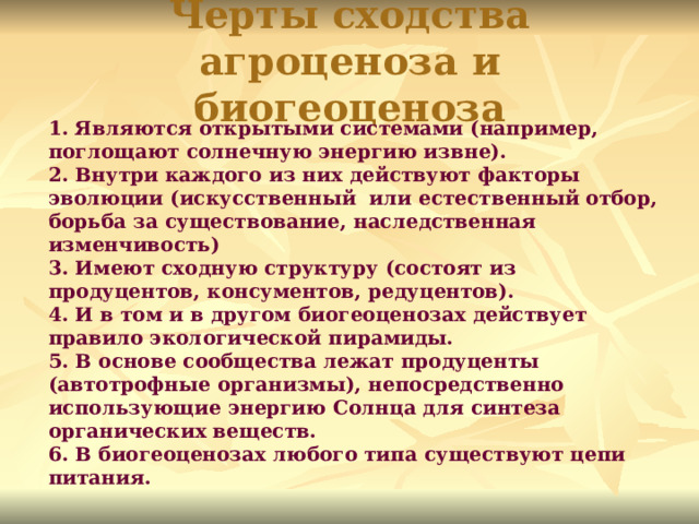 Черты сходства агроценоза и биогеоценоза 1. Являются открытыми системами (например, поглощают солнечную энергию извне). 2. Внутри каждого из них действуют факторы эволюции (искусственный или естественный отбор, борьба за существование, наследственная изменчивость) 3. Имеют сходную структуру (состоят из продуцентов, консументов, редуцентов). 4. И в том и в другом биогеоценозах действует правило экологической пирамиды. 5. В основе сообщества лежат продуценты (автотрофные организмы), непосредственно использующие энергию Солнца для синтеза органических веществ. 6. В биогеоценозах любого типа существуют цепи питания.  