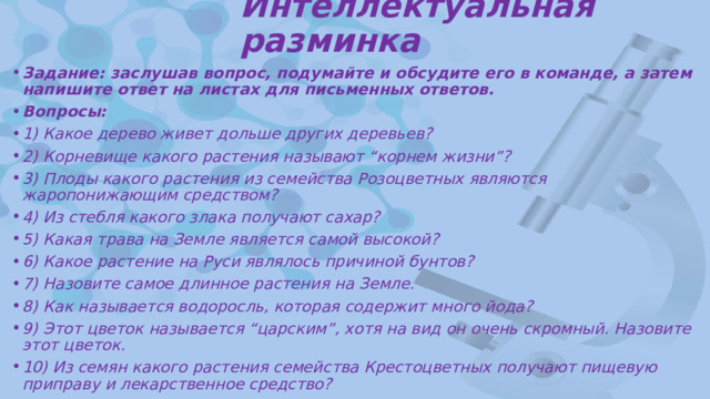 Интеллектуальная разминка Задание: заслушав вопрос, подумайте и обсудите его в команде, а затем напишите ответ на листах для письменных ответов. Вопросы: 1) Какое дерево живет дольше других деревьев? 2) Корневище какого растения называют “корнем жизни”? 3) Плоды какого растения из семейства Розоцветных являются жаропонижающим средством? 4) Из стебля какого злака получают сахар? 5) Какая трава на Земле является самой высокой? 6) Какое растение на Руси являлось причиной бунтов? 7) Назовите самое длинное растения на Земле. 8) Как называется водоросль, которая содержит много йода? 9) Этот цветок называется “царским”, хотя на вид он очень скромный. Назовите этот цветок. 10) Из семян какого растения семейства Крестоцветных получают пищевую приправу и лекарственное средство? 