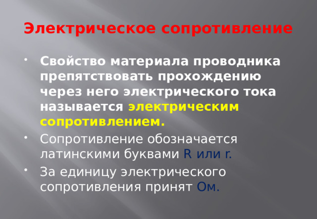 Электрическое сопротивление Свойство материала проводника препятствовать прохождению через него электрического тока называется электрическим сопротивлением. Сопротивление обозначается латинскими буквами R или r. За единицу электрического сопротивления принят Ом. 