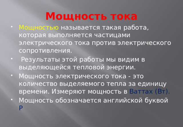 Мощность тока Мощностью называется такая работа, которая выполняется частицами электрического тока против электрического сопротивления.  Результаты этой работы мы видим в выделяющейся тепловой энергии. Мощность электрического тока - это количество выделяемого тепла за единицу времени. Измеряют мощность в Ваттах (Вт). Мощность обозначается английской буквой Р 