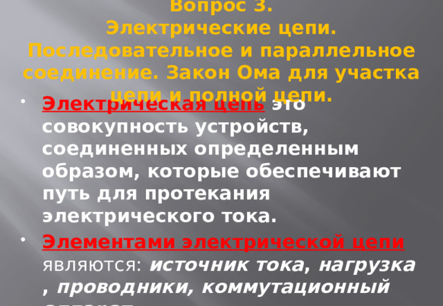 Вопрос 3. Электрические цепи. Последовательное и параллельное соединение. Закон Ома для участка цепи и полной цепи.   Электрическая цепь это совокупность устройств, соединенных определенным образом, которые обеспечивают путь для протекания электрического тока. Элементами электрической цепи  являются: источник тока , нагрузка , проводники, коммутационный аппарат. 