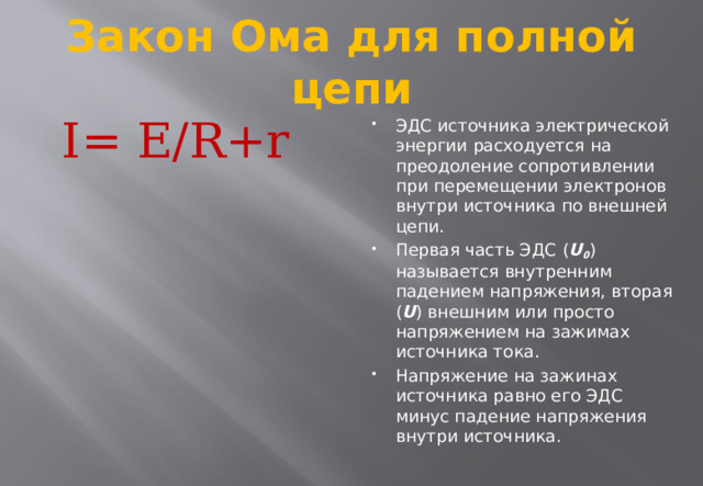 Закон Ома для полной цепи I= E/R+r ЭДС источника электрической энергии расходуется на преодоление сопротивлении при перемещении электронов внутри источника по внешней цепи. Первая часть ЭДС ( U 0 )  называется внутренним падением напряжения, вторая ( U ) внешним или просто напряжением на зажимах источника тока. Напряжение на зажинах источника равно его ЭДС минус падение напряжения внутри источника. 