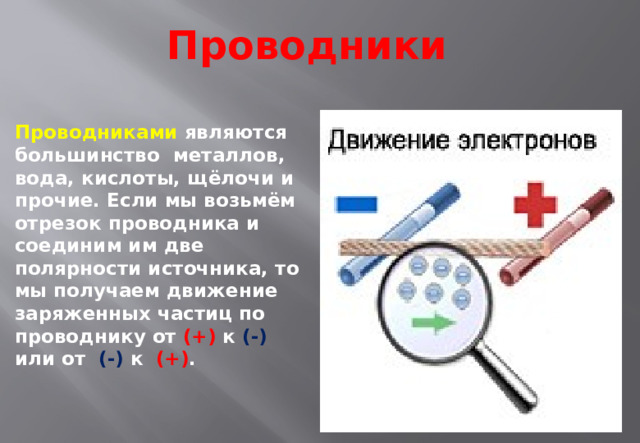 Проводники Проводниками  являются большинство  металлов, вода, кислоты, щёлочи и прочие. Если мы возьмём отрезок проводника и соединим им две полярности источника, то мы получаем движение заряженных частиц по проводнику от  (+) к (-)  или от  (-) к  (+) .   
