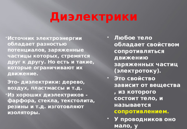 Диэлектрики Любое тело обладает свойством сопротивляться движению заряженных частиц (электротоку). Это свойство зависит от вещества , из которого состоит тело, и называется сопротивлением. У проводников оно мало, у диэлектриков - большое. Источник электроэнергии обладает разностью потенциалов, заряженные частицы которых, стремятся друг к другу. Но есть и такие, которые ограничивают их движение.   Это- диэлектрики: дерево, воздух, пластмассы и т.д. Из хороших диэлектриков - фарфора, стекла, текстолита, резины и т.д. изготовляют изоляторы.  
