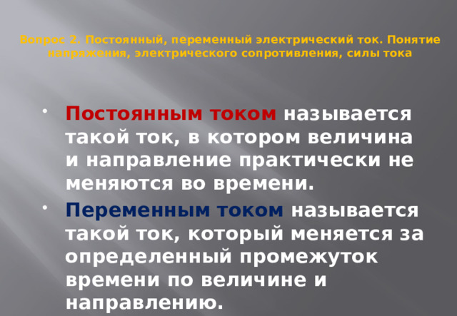  Вопрос 2. Постоянный, переменный электрический ток. Понятие напряжения, электрического сопротивления, силы тока   Постоянным током называется такой ток, в котором величина и направление практически не меняются во времени.  Переменным током называется такой ток, который меняется за определенный промежуток времени по величине и направлению.  