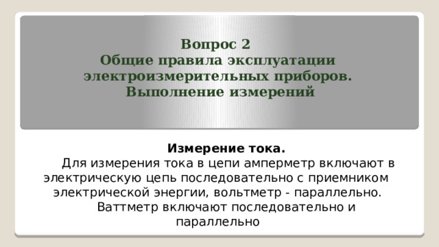 Вопрос 2 Общие правила эксплуатации электроизмерительных приборов.  Выполнение измерений    Измерение тока.  Для измерения тока в цепи амперметр включают в электрическую цепь последовательно с приемником электрической энергии, вольтметр - параллельно. Ваттметр включают последовательно и параллельно   