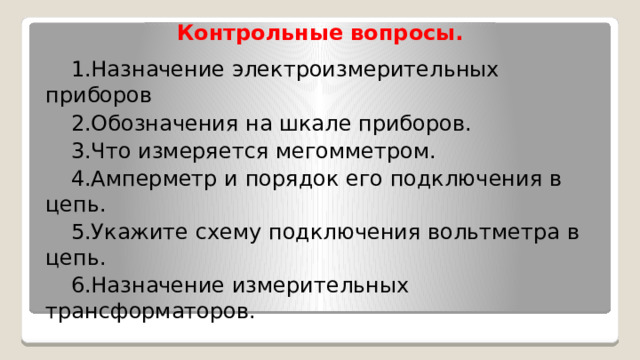 Контрольные вопросы.   1.Назначение электроизмерительных приборов 2.Обозначения на шкале приборов. 3.Что измеряется мегомметром. 4.Амперметр и порядок его подключения в цепь. 5.Укажите схему подключения вольтметра в цепь. 6.Назначение измерительных трансформаторов. 