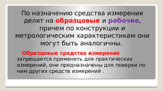 По назначению средства измерения делят на образцовые  и  рабочие , причем по конструкции и метрологическим характеристикам они могут быть аналогичны. Образцовые средства измерения  запрещается применять для практических измерений, они предназначены для поверки по ним других средств измерений . 
