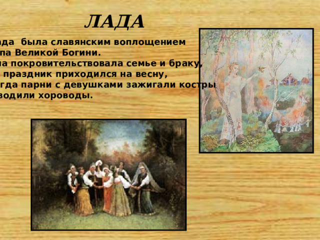 ЛАДА Лада была славянским воплощением типа Великой Богини. Она покровительствовала семье и браку, ее праздник приходился на весну, когда парни с девушками зажигали костры и водили хороводы. 
