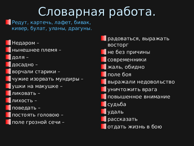 Словарная работа.   Редут, картечь, лафет, бивак, кивер, булат, уланы, драгуны.  Недаром – нынешнее племя – доля – досадно – ворчали старики – чужие изорвать мундиры – ушки на макушке – ликовать – лихость – поведать – постоять головою – поле грозной сечи –  радоваться, выражать восторг не без причины современники жаль, обидно поле боя выражали недовольство уничтожить врага повышенное внимание судьба удаль рассказать отдать жизнь в бою  