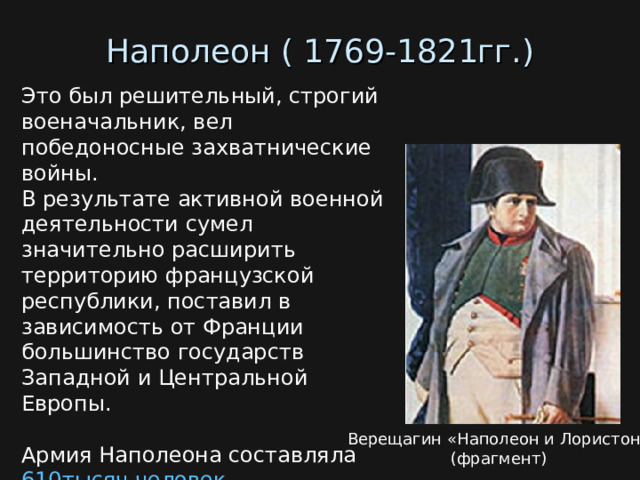 Наполеон ( 1769-1821гг.) Это был решительный, строгий военачальник, вел победоносные захватнические войны.  В результате активной военной деятельности сумел значительно расширить территорию французской республики, поставил в зависимость от Франции большинство государств Западной и Центральной Европы. Армия Наполеона составляла 610тысяч человек . (Российская армия в начале войны насчитывала 240 тысяч человек ) Верещагин «Наполеон и Лористон»  (фрагмент)  