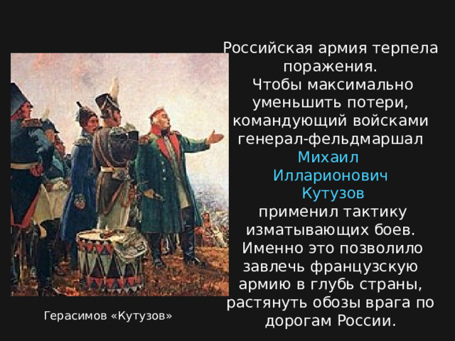 Российская армия терпела поражения.  Чтобы максимально уменьшить потери, командующий войсками генерал-фельдмаршал Михаил  Илларионович  Кутузов  применил тактику изматывающих боев.  Именно это позволило завлечь французскую армию в глубь страны, растянуть обозы врага по дорогам России. Герасимов «Кутузов» 