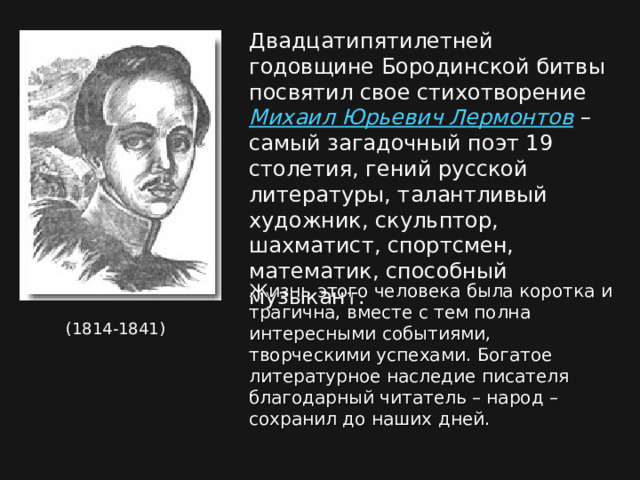 Двадцатипятилетней годовщине Бородинской битвы посвятил свое стихотворение Михаил Юрьевич Лермонтов – самый загадочный поэт 19 столетия, гений русской литературы, талантливый художник, скульптор, шахматист, спортсмен, математик, способный музыкант. Жизнь этого человека была коротка и трагична, вместе с тем полна интересными событиями, творческими успехами. Богатое литературное наследие писателя благодарный читатель – народ –сохранил до наших дней. (1814-1841) 