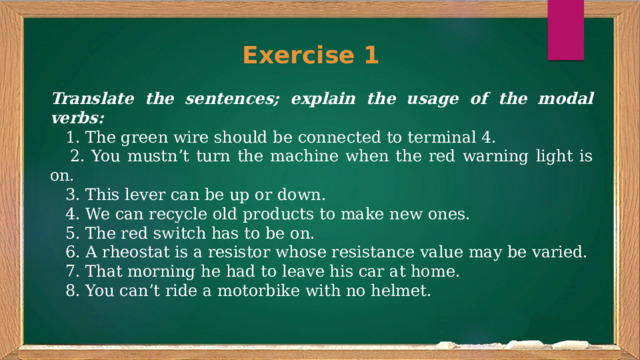 Exercise 1 Translate the sentences; explain the usage of the modal verbs:  1. The green wire should be connected to terminal 4.  2. You mustn’t turn the machine when the red warning light is on.  3. This lever can be up or down.  4. We can recycle old products to make new ones.  5. The red switch has to be on.  6. A rheostat is a resistor whose resistance value may be varied.  7. That morning he had to leave his car at home.  8. You can’t ride a motorbike with no helmet. 