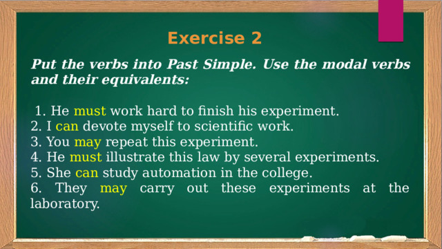 Exercise 2 Put the verbs into Past Simple. Use the modal verbs and their equivalents:  1. He must work hard to finish his experiment. 2. I can devote myself to scientific work. 3. You may repeat this experiment. 4. He must illustrate this law by several experiments. 5. She can study automation in the college. 6. They may carry out these experiments at the laboratory. 