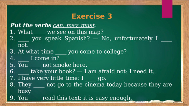 Exercise 3 Put the verbs  can, may, must . What ____ we see on this map? ____ you speak Spanish? — No, unfortunately I ____ not. At what time ____ you come to college? ____ I come in? You ____ not smoke here. ____ take your book? — I am afraid not: I need it. I have very little time: I ____ go. They ____ not go to the cinema today because they are busy. You ____ read this text: it is easy enough. 