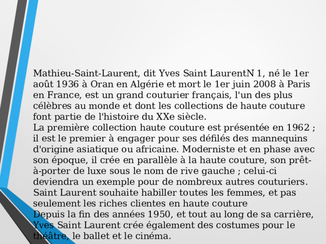 Mathieu-Saint-Laurent, dit Yves Saint LaurentN 1, né le 1er août 1936 à Oran en Algérie et mort le 1er juin 2008 à Paris en France, est un grand couturier français, l'un des plus célèbres au monde et dont les collections de haute couture font partie de l'histoire du XXe siècle. La première collection haute couture est présentée en 1962 ; il est le premier à engager pour ses défilés des mannequins d'origine asiatique ou africaine. Moderniste et en phase avec son époque, il crée en parallèle à la haute couture, son prêt-à-porter de luxe sous le nom de rive gauche ; celui-ci deviendra un exemple pour de nombreux autres couturiers. Saint Laurent souhaite habiller toutes les femmes, et pas seulement les riches clientes en haute couture Depuis la fin des années 1950, et tout au long de sa carrière, Yves Saint Laurent crée également des costumes pour le théâtre, le ballet et le cinéma. 