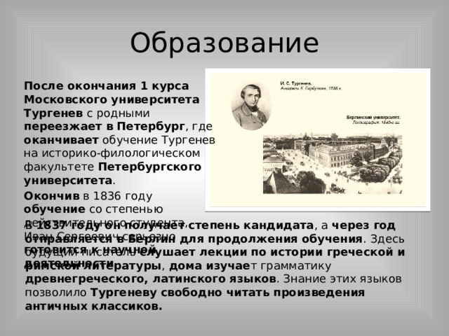 Образование После окончания 1 курса Московского университета Тургенев с родными переезжает в Петербург , где оканчивает обучение Тургенев на историко-филологическом факультете Петербургского университета . Окончив в 1836 году обучение со степенью действительного студента, Иван Сергеевич серьезно готовится к научной деятельности. В 1837 году он получает степень кандидата , а через год отправляется в Берлин для продолжения обучения . Здесь будущий писатель слушает лекции по истории греческой и римской литературы , дома  изучае т грамматику древнегреческого, латинского языков . Знание этих языков позволило Тургеневу свободно читать произведения античных классиков. 