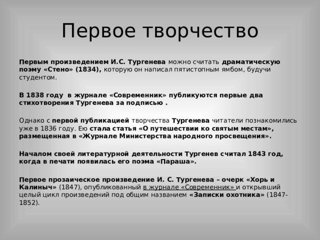 Первое творчество Первым произведением И.С. Тургенева можно считать драматическую поэму «Стено» (1834), которую он написал пятистопным ямбом, будучи студентом. В 1838 году в журнале «Современник» публикуются первые два стихотворения Тургенева за подписью . Однако с первой публикацией творчества Тургенева читатели познакомились уже в 1836 году. Ею стала  статья «О путешествии ко святым местам», размещенная в «Журнале Министерства народного просвещения». Началом своей литературной деятельности Тургенев считал 1843 год, когда в печати появилась его поэма «Параша». Первое прозаическое произведение И. С. Тургенева – очерк «Хорь и Калиныч» (1847), опубликованный в журнале «Современник» и открывший целый цикл произведений под общим названием «Записки охотника» (1847-1852). 