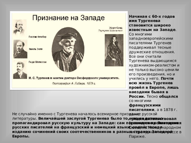 Начиная с 60-х годов имя Тургенева становится широко известным на Западе . Со многими западноевропейскими писателями Тургенев поддерживал тесные дружеские отношения. Все они считали Тургенева выдающимся художником-реалистом и не только высоко ценили его произведения, но и учились у него. Почти всю жизнь Тургенев провёл в Европе, лишь наездами бывая в России. Тесно общался со многими французскими писателями , а в 1878 г. даже председательствовал (совместно с Виктором Гюго ) на Международном литературном конгрессе в Париже. Не случайно именно с Тургенева началось всемирное признание русской литературы. Величайшей заслугой Тургенева было то, что он активно пропагандировал русскую культуру на Западе: сам переводил произведения русских писателей на французский и немецкий языки, содействовал изданию сочинений своих соотечественников в разных странах Западной Европы. 