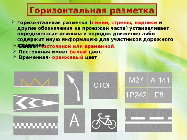 Горизонтальная разметка Горизонтальная разметка ( линии, стрелы, надписи и другие обозначения на проезжей части) устанавливает определенные режимы и порядок движения либо содержит иную информацию для участников дорожного движения.  Бывает постоянной или временной . Постоянная имеет белый цвет. Временная- оранжевый цвет 