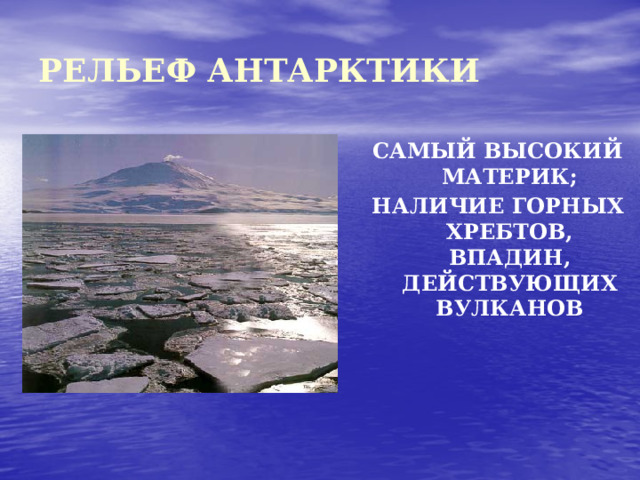 РЕЛЬЕФ АНТАРКТИКИ САМЫЙ ВЫСОКИЙ МАТЕРИК; НАЛИЧИЕ ГОРНЫХ ХРЕБТОВ, ВПАДИН, ДЕЙСТВУЮЩИХ ВУЛКАНОВ  