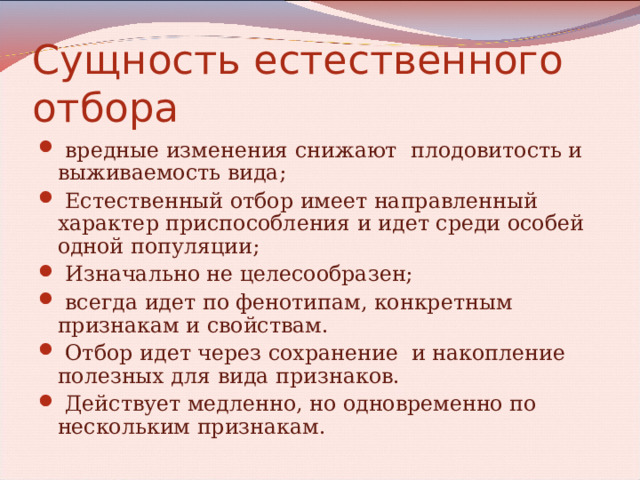 Сущность естественного отбора  вредные изменения снижают плодовитость и выживаемость вида;  Естественный отбор имеет направленный характер приспособления и идет среди особей одной популяции;  Изначально не целесообразен;  всегда идет по фенотипам, конкретным признакам и свойствам.  Отбор идет через сохранение и накопление полезных для вида признаков.  Действует медленно, но одновременно по нескольким признакам. 