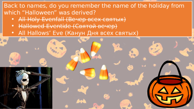 Back to names, do you remember the name of the holiday from which “Halloween” was derived? All Holy Evenfall (Вечер всех святых) Hallowed Eventide (Святой вечер) All Hallows’ Eve (Канун Дня всех святых) All Holy Evenfall (Вечер всех святых) Hallowed Eventide (Святой вечер) All Hallows’ Eve (Канун Дня всех святых) Back to names, do you remember the name of the holiday from which “Halloween” was derived? All Holy Evenfall (Вечер всех святых) Hallowed Eventide (Святой вечер) All Hallows’ Eve (Канун Дня всех святых) All Holy Evenfall (Вечер всех святых) Hallowed Eventide (Святой вечер) All Hallows’ Eve (Канун Дня всех святых) 