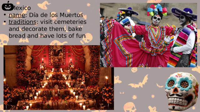  Mexico name : Día de los Muertos traditions : visit cemeteries and decorate them, bake bread and have lots of fun 