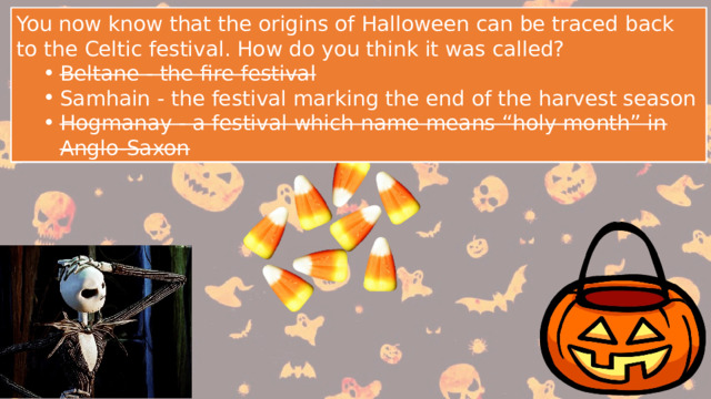 You now know that the origins of Halloween can be traced back to the Celtic festival. How do you think it was called? Beltane - the fire festival Samhain - the festival marking the end of the harvest season Hogmanay - a festival which name means “holy month” in Anglo-Saxon Beltane - the fire festival Samhain - the festival marking the end of the harvest season Hogmanay - a festival which name means “holy month” in Anglo-Saxon You now know that the origins of Halloween can be traced back to the Celtic festival. How do you think it was called? Beltane - the fire festival Samhain - the festival marking the end of the harvest season Hogmanay - a festival which name means “holy month” in Anglo-Saxon Beltane - the fire festival Samhain - the festival marking the end of the harvest season Hogmanay - a festival which name means “holy month” in Anglo-Saxon 