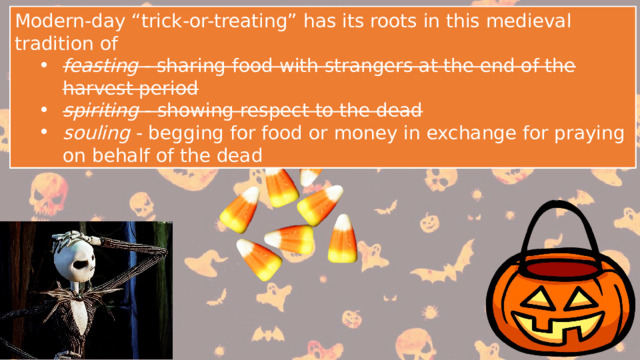 Modern-day “trick-or-treating” has its roots in this medieval tradition of feasting - sharing food with strangers at the end of the harvest period spiriting - showing respect to the dead souling - begging for food or money in exchange for praying on behalf of the dead feasting - sharing food with strangers at the end of the harvest period spiriting - showing respect to the dead souling - begging for food or money in exchange for praying on behalf of the dead Modern-day “trick-or-treating” has its roots in this medieval tradition of feasting - sharing food with strangers at the end of the harvest period spiriting - showing respect to the dead souling - begging for food or money in exchange for praying on behalf of the dead feasting - sharing food with strangers at the end of the harvest period spiriting - showing respect to the dead souling - begging for food or money in exchange for praying on behalf of the dead 