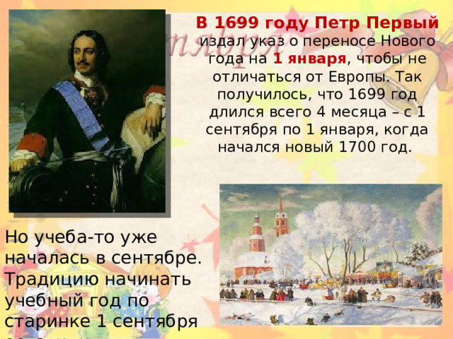 В 1699 году Петр Первый издал указ о переносе Нового года на 1 января , чтобы не отличаться от Европы. Так получилось, что 1699 год длился всего 4 месяца – с 1 сентября по 1 января, когда начался новый 1700 год. Но учеба-то уже началась в сентябре. Традицию начинать учебный год по старинке 1 сентября оставили нетронутой .