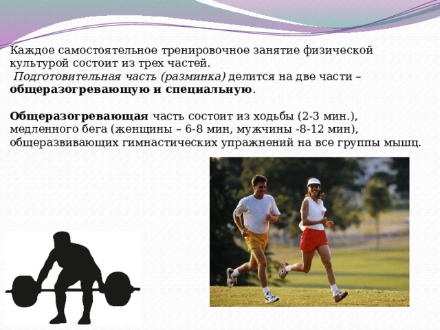 Каждое самостоятельное тренировочное занятие физической культурой состоит из трех частей.   Подготовительная часть (разминка)  делится на две части – общеразогревающую и специальную . Общеразогревающая часть состоит из ходьбы (2-3 мин.), медленного бега (женщины – 6-8 мин, мужчины -8-12 мин), общеразвивающих гимнастических упражнений на все группы мышц. 