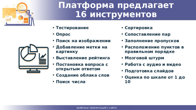  Платформа предлагает  16 инструментов   Тестирование Опрос Поиск на изображении Добавление метки на картинку Выставление рейтинга Постановка вопроса с открытым ответом Создание облака слов Поиск числа Сортировка Сопоставление пар Заполнение пропусков Расположение пунктов в правильном порядке Мозговой штурм Работа с аудио и видео Подготовка слайдов Оценка по шкале от 1 до 10   Шаблоны презентаций с сайта presentation-creation.ru 