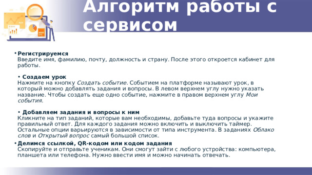 Алгоритм работы с сервисом Регистрируемся  Введите имя, фамилию, почту, должность и страну. После этого откроется кабинет для работы.   •  Создаем урок  Нажмите на кнопку  Создать событие . Событием на платформе называют урок, в который можно добавлять задания и вопросы. В левом верхнем углу нужно указать название. Чтобы создать еще одно событие, нажмите в правом верхнем углу  Мои события .   •  Добавляем задания и вопросы к ним  Кликните на тип заданий, которые вам необходимы, добавьте туда вопросы и укажите правильный ответ. Для каждого задания можно включить и выключить таймер. Остальные опции варьируются в зависимости от типа инструмента. В заданиях  Облако слов  и  Открытый вопрос  самый большой список. Делимся ссылкой, QR-кодом или кодом задания  Скопируйте и отправьте ученикам. Они смогут зайти с любого устройства: компьютера, планшета или телефона. Нужно ввести имя и можно начинать отвечать. 